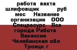 работа. вахта. шлифовщик. 50 000 руб./мес. › Название организации ­ ООО Спецресурс - Все города Работа » Вакансии   . Челябинская обл.,Троицк г.